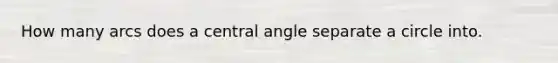 How many arcs does a central angle separate a circle into.