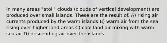 In many areas "atoll" clouds (clouds of vertical development) are produced over small islands. These are the result of. A) rising air currents produced by the warm islands B) warm air from the sea rising over higher land areas C) cool land air mixing with warm sea air D) descending air over the islands