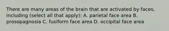 There are many areas of the brain that are activated by faces, including (select all that apply): A. parietal face area B. prosopagnosia C. fusiform face area D. occipital face area