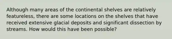 Although many areas of the continental shelves are relatively featureless, there are some locations on the shelves that have received extensive glacial deposits and significant dissection by streams. How would this have been possible?