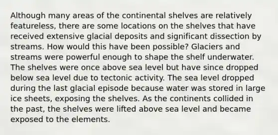 Although many areas of the continental shelves are relatively featureless, there are some locations on the shelves that have received extensive glacial deposits and significant dissection by streams. How would this have been possible? Glaciers and streams were powerful enough to shape the shelf underwater. The shelves were once above sea level but have since dropped below sea level due to tectonic activity. The sea level dropped during the last glacial episode because water was stored in large ice sheets, exposing the shelves. As the continents collided in the past, the shelves were lifted above sea level and became exposed to the elements.