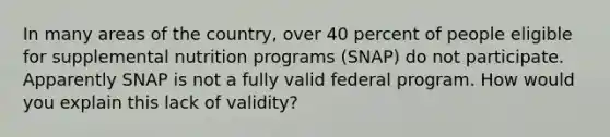 In many areas of the country, over 40 percent of people eligible for supplemental nutrition programs (SNAP) do not participate. Apparently SNAP is not a fully valid federal program. How would you explain this lack of validity?