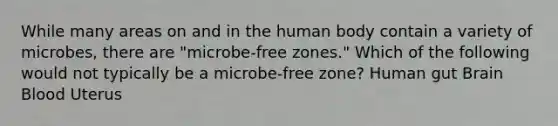 While many areas on and in the human body contain a variety of microbes, there are "microbe-free zones." Which of the following would not typically be a microbe-free zone? Human gut Brain Blood Uterus