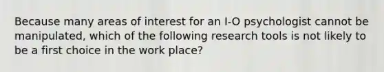 Because many areas of interest for an I-O psychologist cannot be manipulated, which of the following research tools is not likely to be a first choice in the work place?