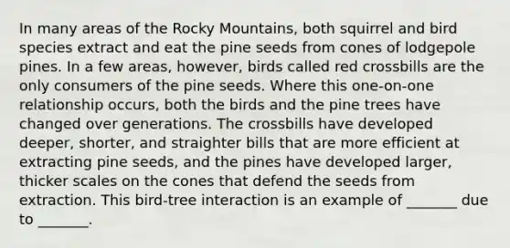 In many areas of the Rocky Mountains, both squirrel and bird species extract and eat the pine seeds from cones of lodgepole pines. In a few areas, however, birds called red crossbills are the only consumers of the pine seeds. Where this one-on-one relationship occurs, both the birds and the pine trees have changed over generations. The crossbills have developed deeper, shorter, and straighter bills that are more efficient at extracting pine seeds, and the pines have developed larger, thicker scales on the cones that defend the seeds from extraction. This bird-tree interaction is an example of _______ due to _______.