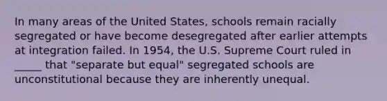 In many areas of the United States, schools remain racially segregated or have become desegregated after earlier attempts at integration failed. In 1954, the U.S. Supreme Court ruled in _____ that "separate but equal" segregated schools are unconstitutional because they are inherently unequal.