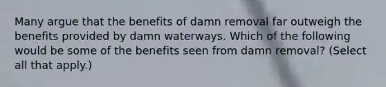 Many argue that the benefits of damn removal far outweigh the benefits provided by damn waterways. Which of the following would be some of the benefits seen from damn removal? (Select all that apply.)