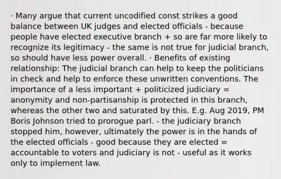 · Many argue that current uncodified const strikes a good balance between UK judges and elected officials - because people have elected executive branch + so are far more likely to recognize its legitimacy - the same is not true for judicial branch, so should have less power overall. · Benefits of existing relationship: The judicial branch can help to keep the politicians in check and help to enforce these unwritten conventions. The importance of a less important + politicized judiciary = anonymity and non-partisanship is protected in this branch, whereas the other two and saturated by this. E.g. Aug 2019, PM Boris Johnson tried to prorogue parl. - the judiciary branch stopped him, however, ultimately the power is in the hands of the elected officials - good because they are elected = accountable to voters and judiciary is not - useful as it works only to implement law.