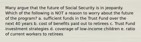 Many argue that the future of Social Security is in jeopardy. Which of the following is NOT a reason to worry about the future of the program?​ a. ​sufficient funds in the Trust Fund over the next 40 years b. ​cost of benefits paid out to retirees c. ​Trust Fund investment strategies d. ​coverage of low-income children e. ​ratio of current workers to retirees