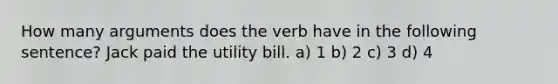 How many arguments does the verb have in the following sentence? Jack paid the utility bill. a) 1 b) 2 c) 3 d) 4