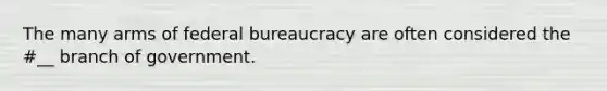 The many arms of federal bureaucracy are often considered the #__ branch of government.