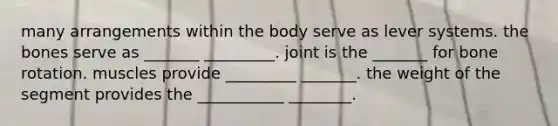 many arrangements within the body serve as lever systems. the bones serve as _______ _________. joint is the _______ for bone rotation. muscles provide _________ _______. the weight of the segment provides the ___________ ________.