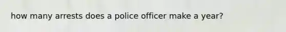 how many arrests does a police officer make a year?