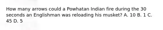 How many arrows could a Powhatan Indian fire during the 30 seconds an Englishman was reloading his musket? A. 10 B. 1 C. 45 D. 5