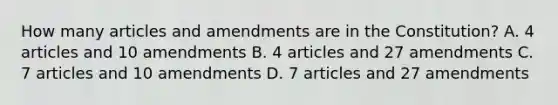 How many articles and amendments are in the Constitution? A. 4 articles and 10 amendments B. 4 articles and 27 amendments C. 7 articles and 10 amendments D. 7 articles and 27 amendments