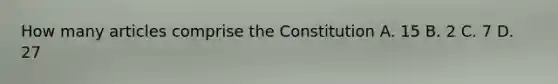 How many articles comprise the Constitution A. 15 B. 2 C. 7 D. 27