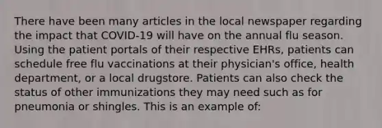 There have been many articles in the local newspaper regarding the impact that COVID-19 will have on the annual flu season. Using the patient portals of their respective EHRs, patients can schedule free flu vaccinations at their physician's office, health department, or a local drugstore. Patients can also check the status of other immunizations they may need such as for pneumonia or shingles. This is an example of: