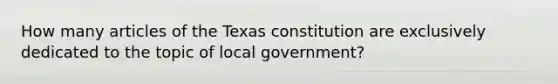 How many articles of the Texas constitution are exclusively dedicated to the topic of local government?