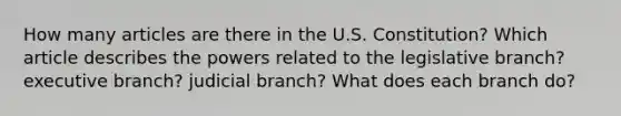 How many articles are there in the U.S. Constitution? Which article describes the powers related to the legislative branch? executive branch? judicial branch? What does each branch do?