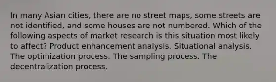 In many Asian cities, there are no street maps, some streets are not identified, and some houses are not numbered. Which of the following aspects of market research is this situation most likely to affect? Product enhancement analysis. Situational analysis. The optimization process. The sampling process. The decentralization process.