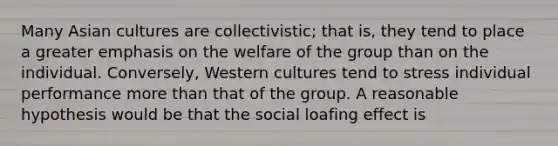 Many Asian cultures are collectivistic; that is, they tend to place a greater emphasis on the welfare of the group than on the individual. Conversely, Western cultures tend to stress individual performance more than that of the group. A reasonable hypothesis would be that the social loafing effect is