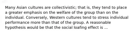 Many Asian cultures are collectivistic; that is, they tend to place a greater emphasis on the welfare of the group than on the individual. Conversely, Western cultures tend to stress individual performance more than that of the group. A reasonable hypothesis would be that the social loafing effect is ...