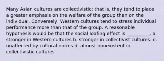 Many Asian cultures are collectivistic; that is, they tend to place a greater emphasis on the welfare of the group than on the individual. Conversely, Western cultures tend to stress individual performance more than that of the group. A reasonable hypothesis would be that the social loafing effect is __________. a. stronger in Western cultures b. stronger in collectivist cultures. c. unaffected by cultural norms d. almost nonexistent in collectivistic cultures