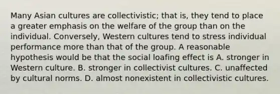 Many Asian cultures are collectivistic; that is, they tend to place a greater emphasis on the welfare of the group than on the individual. Conversely, Western cultures tend to stress individual performance <a href='https://www.questionai.com/knowledge/keWHlEPx42-more-than' class='anchor-knowledge'>more than</a> that of the group. A reasonable hypothesis would be that the <a href='https://www.questionai.com/knowledge/kqrkDDhfTa-social-loafing' class='anchor-knowledge'>social loafing</a> effect is A. stronger in Western culture. B. stronger in collectivist cultures. C. unaffected by <a href='https://www.questionai.com/knowledge/kVsGtSh49d-cultural-norms' class='anchor-knowledge'>cultural norms</a>. D. almost nonexistent in collectivistic cultures.