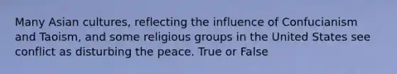 Many Asian cultures, reflecting the influence of Confucianism and Taoism, and some religious groups in the United States see conflict as disturbing the peace. True or False