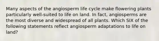 Many aspects of the angiosperm life cycle make flowering plants particularly well-suited to life on land. In fact, angiosperms are the most diverse and widespread of all plants. Which SIX of the following statements reflect angiosperm adaptations to life on land?