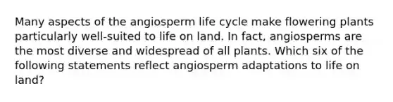 Many aspects of the angiosperm life cycle make flowering plants particularly well-suited to life on land. In fact, angiosperms are the most diverse and widespread of all plants. Which six of the following statements reflect angiosperm adaptations to life on land?