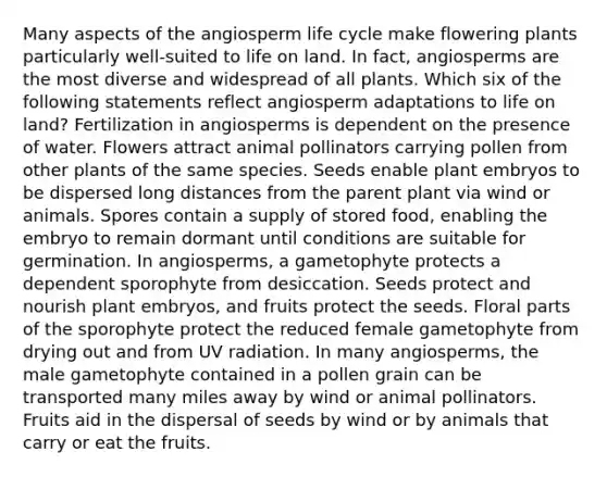 Many aspects of the angiosperm life cycle make flowering plants particularly well-suited to life on land. In fact, angiosperms are the most diverse and widespread of all plants. Which six of the following statements reflect angiosperm adaptations to life on land? Fertilization in angiosperms is dependent on the presence of water. Flowers attract animal pollinators carrying pollen from other plants of the same species. Seeds enable plant embryos to be dispersed long distances from the parent plant via wind or animals. Spores contain a supply of stored food, enabling the embryo to remain dormant until conditions are suitable for germination. In angiosperms, a gametophyte protects a dependent sporophyte from desiccation. Seeds protect and nourish plant embryos, and fruits protect the seeds. Floral parts of the sporophyte protect the reduced female gametophyte from drying out and from UV radiation. In many angiosperms, the male gametophyte contained in a pollen grain can be transported many miles away by wind or animal pollinators. Fruits aid in the dispersal of seeds by wind or by animals that carry or eat the fruits.