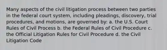 Many aspects of the civil litigation process between two parties in the federal court system, including pleadings, discovery, trial procedures, and motions, are governed by: a. the U.S. Court Rules of Civil Process b. the Federal Rules of Civil Procedure c. the Official Litigation Rules for Civil Procedure d. the Civil Litigation Code