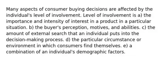 Many aspects of consumer buying decisions are affected by the individual's level of involvement. Level of involvement is a) the importance and intensity of interest in a product in a particular situation. b) the buyer's perception, motives, and abilities. c) the amount of external search that an individual puts into the decision-making process. d) the particular circumstance or environment in which consumers find themselves. e) a combination of an individual's demographic factors.