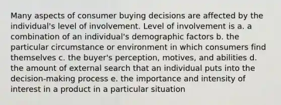 Many aspects of consumer buying decisions are affected by the individual's level of involvement. Level of involvement is a. a combination of an individual's demographic factors b. the particular circumstance or environment in which consumers find themselves c. the buyer's perception, motives, and abilities d. the amount of external search that an individual puts into the decision-making process e. the importance and intensity of interest in a product in a particular situation