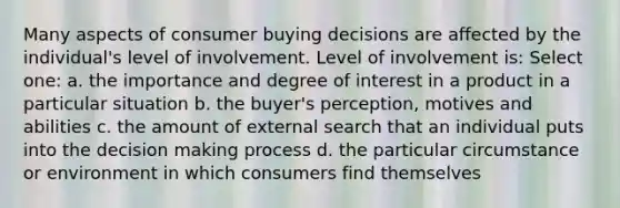 Many aspects of consumer buying decisions are affected by the individual's level of involvement. Level of involvement is: Select one: a. the importance and degree of interest in a product in a particular situation b. the buyer's perception, motives and abilities c. the amount of external search that an individual puts into the decision making process d. the particular circumstance or environment in which consumers find themselves