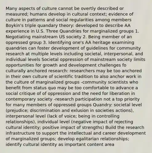 Many aspects of culture cannot be overtly described or measured; humans develop in cultural context; evidence of culture in patterns and social regularities among members Boykin's triple quandary theory: developed to describe AA experience in U.S. Three Quandries for marginalized groups 1. Negotiating mainstream US society 2. Being member of an oppressed group 3. Identifying one's AA heritage examining quandries can foster development of guidelines for community research at multiple levels including societal, interpersonal, and individual levels Societal oppression of mainstream society limits opportunities for growth and development challenges fo culturally anchored research: researchers may be too anchored in their own culture of scientific tradition to also anchor work in the culture of marginalized groups -community scientists who benefit from status quo may be too comfortable to advance a social critique of of oppression and the need for liberation in contemporary society -research participation not a top priority for many members of oppressed groups Quandry: societal level (prejudice; discrimination and exlusion in societies actions), interpersonal level (lack of voice; being in controlling relationships), individual level (negative impact of rejecting cultural identity; positive impact of strengths) Build the research infrastructure to support the intellectual and career development of marginalized groups; develop egalitarian relationships; identify cultural identity as important content area