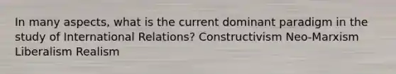 In many aspects, what is the current dominant paradigm in the study of International Relations? Constructivism Neo-Marxism Liberalism Realism