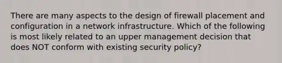 There are many aspects to the design of firewall placement and configuration in a network infrastructure. Which of the following is most likely related to an upper management decision that does NOT conform with existing security policy?