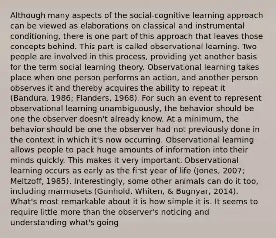 Although many aspects of the social-cognitive learning approach can be viewed as elaborations on classical and instrumental conditioning, there is one part of this approach that leaves those concepts behind. This part is called observational learning. Two people are involved in this process, providing yet another basis for the term social learning theory. Observational learning takes place when one person performs an action, and another person observes it and thereby acquires the ability to repeat it (Bandura, 1986; Flanders, 1968). For such an event to represent observational learning unambiguously, the behavior should be one the observer doesn't already know. At a minimum, the behavior should be one the observer had not previously done in the context in which it's now occurring. Observational learning allows people to pack huge amounts of information into their minds quickly. This makes it very important. Observational learning occurs as early as the first year of life (Jones, 2007; Meltzoff, 1985). Interestingly, some other animals can do it too, including marmosets (Gunhold, Whiten, & Bugnyar, 2014). What's most remarkable about it is how simple it is. It seems to require little more than the observer's noticing and understanding what's going