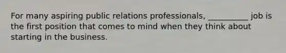 For many aspiring public relations professionals, __________ job is the first position that comes to mind when they think about starting in the business.