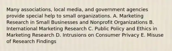 Many associations, local media, and government agencies provide special help to small organizations. A. Marketing Research in Small Businesses and Nonprofit Organizations B. International Marketing Research C. Public Policy and Ethics in Marketing Research D. Intrusions on Consumer Privacy E. Misuse of Research Findings