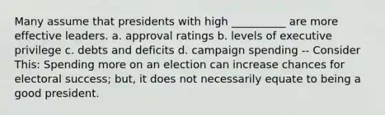 Many assume that presidents with high __________ are more effective leaders. a. approval ratings b. levels of executive privilege c. debts and deficits d. campaign spending -- Consider This: Spending more on an election can increase chances for electoral success; but, it does not necessarily equate to being a good president.