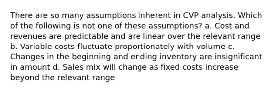 There are so many assumptions inherent in CVP analysis. Which of the following is not one of these assumptions? a. Cost and revenues are predictable and are linear over the relevant range b. Variable costs fluctuate proportionately with volume c. Changes in the beginning and ending inventory are insignificant in amount d. Sales mix will change as fixed costs increase beyond the relevant range