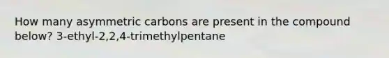How many asymmetric carbons are present in the compound below? 3-ethyl-2,2,4-trimethylpentane