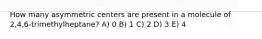 How many asymmetric centers are present in a molecule of 2,4,6-trimethylheptane? A) 0 B) 1 C) 2 D) 3 E) 4