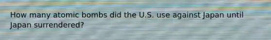 How many atomic bombs did the U.S. use against Japan until Japan surrendered?