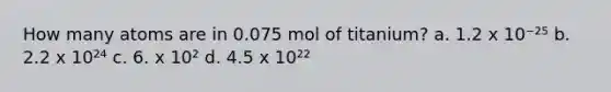 How many atoms are in 0.075 mol of titanium? a. 1.2 x 10⁻²⁵ b. 2.2 x 10²⁴ c. 6. x 10² d. 4.5 x 10²²