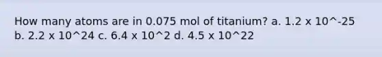 How many atoms are in 0.075 mol of titanium? a. 1.2 x 10^-25 b. 2.2 x 10^24 c. 6.4 x 10^2 d. 4.5 x 10^22