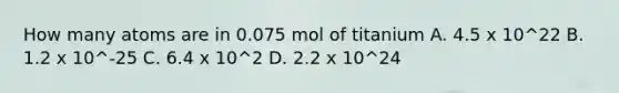 How many atoms are in 0.075 mol of titanium A. 4.5 x 10^22 B. 1.2 x 10^-25 C. 6.4 x 10^2 D. 2.2 x 10^24